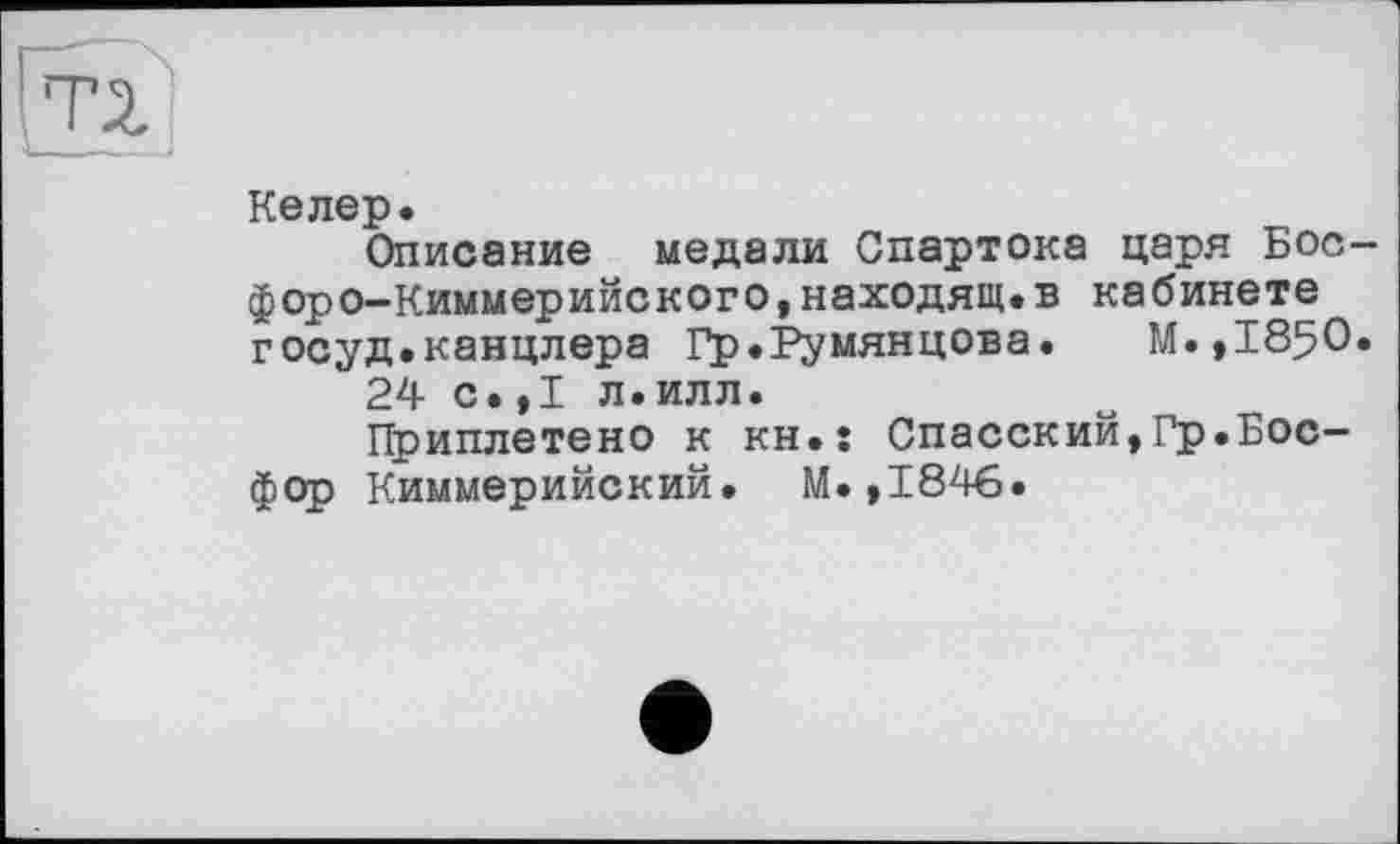 ﻿Келер.
Описание медали Спартока царя Босфоро-Киммерийского, находящ. в кабинете госуд.канцлера Гр.Румянцева.	М.,185О.
24 с.,1 л.илл.
Приплетено к kh.î Спасский,Гр.Босфор Киммерийский. М.,1846.